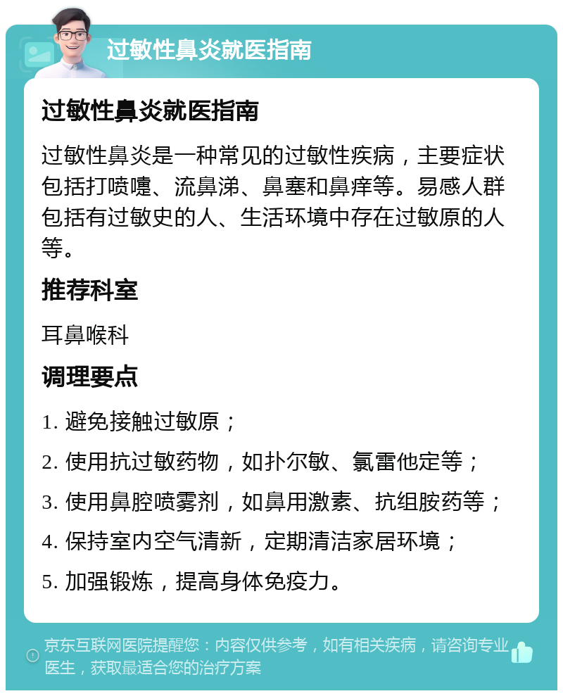 过敏性鼻炎就医指南 过敏性鼻炎就医指南 过敏性鼻炎是一种常见的过敏性疾病，主要症状包括打喷嚏、流鼻涕、鼻塞和鼻痒等。易感人群包括有过敏史的人、生活环境中存在过敏原的人等。 推荐科室 耳鼻喉科 调理要点 1. 避免接触过敏原； 2. 使用抗过敏药物，如扑尔敏、氯雷他定等； 3. 使用鼻腔喷雾剂，如鼻用激素、抗组胺药等； 4. 保持室内空气清新，定期清洁家居环境； 5. 加强锻炼，提高身体免疫力。