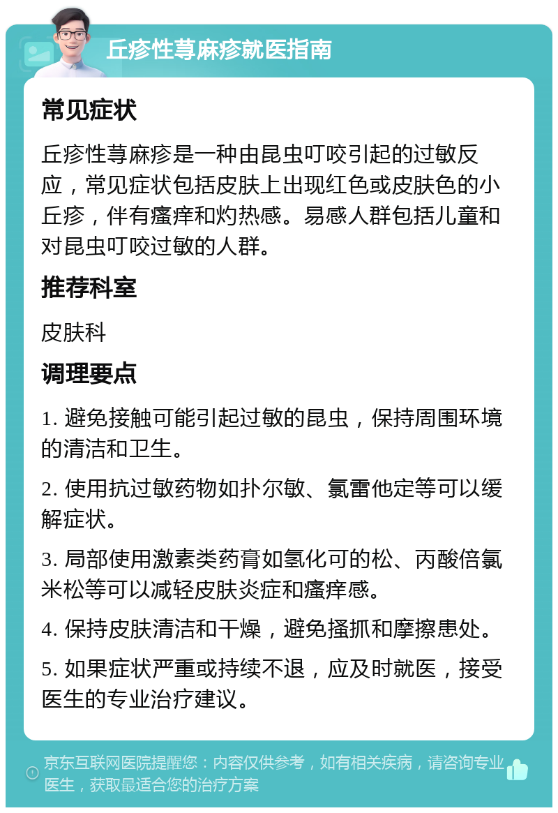 丘疹性荨麻疹就医指南 常见症状 丘疹性荨麻疹是一种由昆虫叮咬引起的过敏反应，常见症状包括皮肤上出现红色或皮肤色的小丘疹，伴有瘙痒和灼热感。易感人群包括儿童和对昆虫叮咬过敏的人群。 推荐科室 皮肤科 调理要点 1. 避免接触可能引起过敏的昆虫，保持周围环境的清洁和卫生。 2. 使用抗过敏药物如扑尔敏、氯雷他定等可以缓解症状。 3. 局部使用激素类药膏如氢化可的松、丙酸倍氯米松等可以减轻皮肤炎症和瘙痒感。 4. 保持皮肤清洁和干燥，避免搔抓和摩擦患处。 5. 如果症状严重或持续不退，应及时就医，接受医生的专业治疗建议。