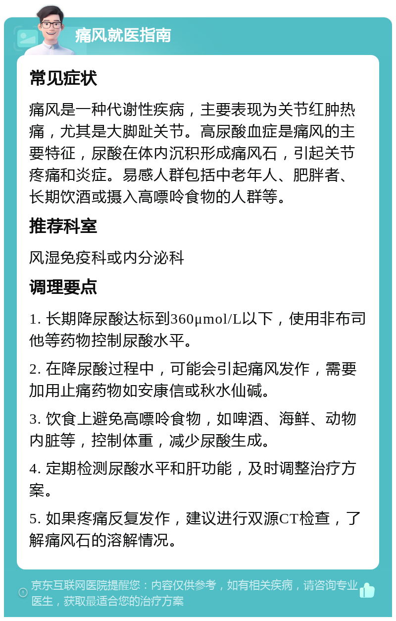 痛风就医指南 常见症状 痛风是一种代谢性疾病，主要表现为关节红肿热痛，尤其是大脚趾关节。高尿酸血症是痛风的主要特征，尿酸在体内沉积形成痛风石，引起关节疼痛和炎症。易感人群包括中老年人、肥胖者、长期饮酒或摄入高嘌呤食物的人群等。 推荐科室 风湿免疫科或内分泌科 调理要点 1. 长期降尿酸达标到360μmol/L以下，使用非布司他等药物控制尿酸水平。 2. 在降尿酸过程中，可能会引起痛风发作，需要加用止痛药物如安康信或秋水仙碱。 3. 饮食上避免高嘌呤食物，如啤酒、海鲜、动物内脏等，控制体重，减少尿酸生成。 4. 定期检测尿酸水平和肝功能，及时调整治疗方案。 5. 如果疼痛反复发作，建议进行双源CT检查，了解痛风石的溶解情况。