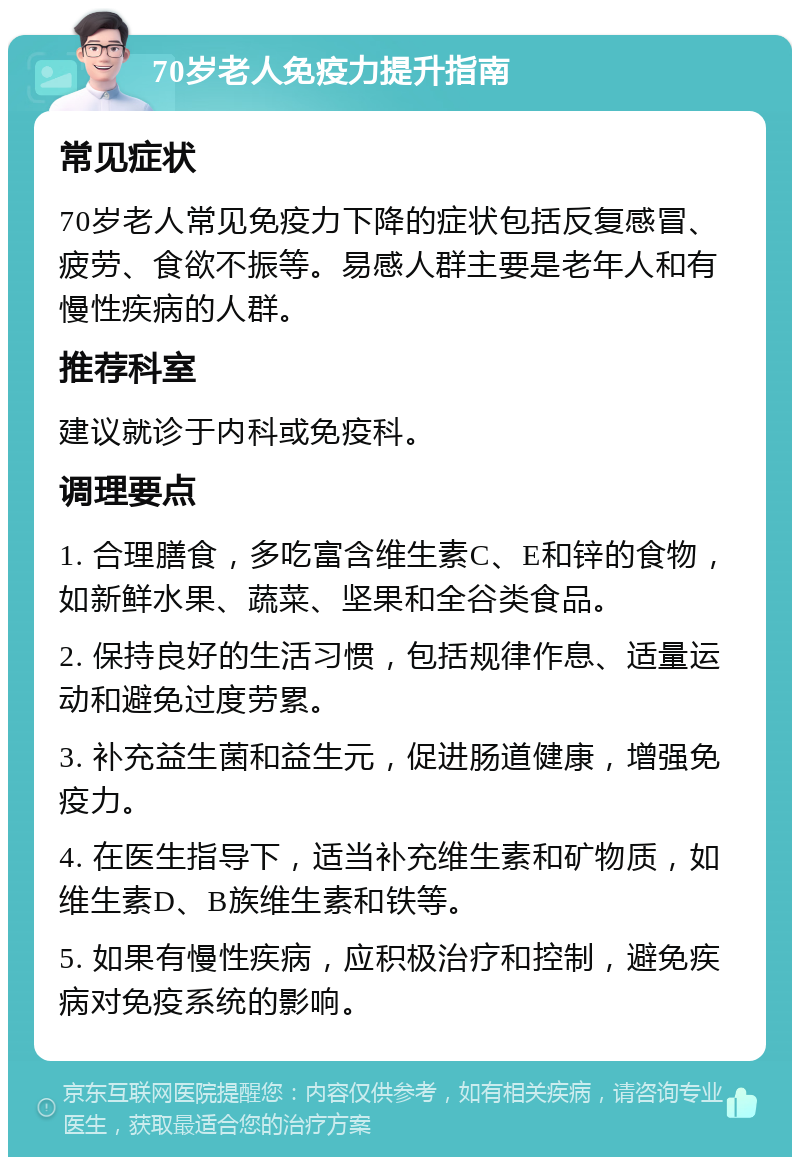 70岁老人免疫力提升指南 常见症状 70岁老人常见免疫力下降的症状包括反复感冒、疲劳、食欲不振等。易感人群主要是老年人和有慢性疾病的人群。 推荐科室 建议就诊于内科或免疫科。 调理要点 1. 合理膳食，多吃富含维生素C、E和锌的食物，如新鲜水果、蔬菜、坚果和全谷类食品。 2. 保持良好的生活习惯，包括规律作息、适量运动和避免过度劳累。 3. 补充益生菌和益生元，促进肠道健康，增强免疫力。 4. 在医生指导下，适当补充维生素和矿物质，如维生素D、B族维生素和铁等。 5. 如果有慢性疾病，应积极治疗和控制，避免疾病对免疫系统的影响。