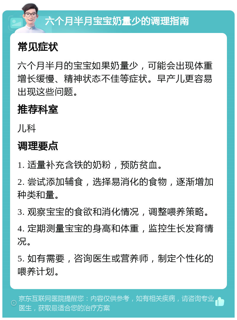 六个月半月宝宝奶量少的调理指南 常见症状 六个月半月的宝宝如果奶量少，可能会出现体重增长缓慢、精神状态不佳等症状。早产儿更容易出现这些问题。 推荐科室 儿科 调理要点 1. 适量补充含铁的奶粉，预防贫血。 2. 尝试添加辅食，选择易消化的食物，逐渐增加种类和量。 3. 观察宝宝的食欲和消化情况，调整喂养策略。 4. 定期测量宝宝的身高和体重，监控生长发育情况。 5. 如有需要，咨询医生或营养师，制定个性化的喂养计划。