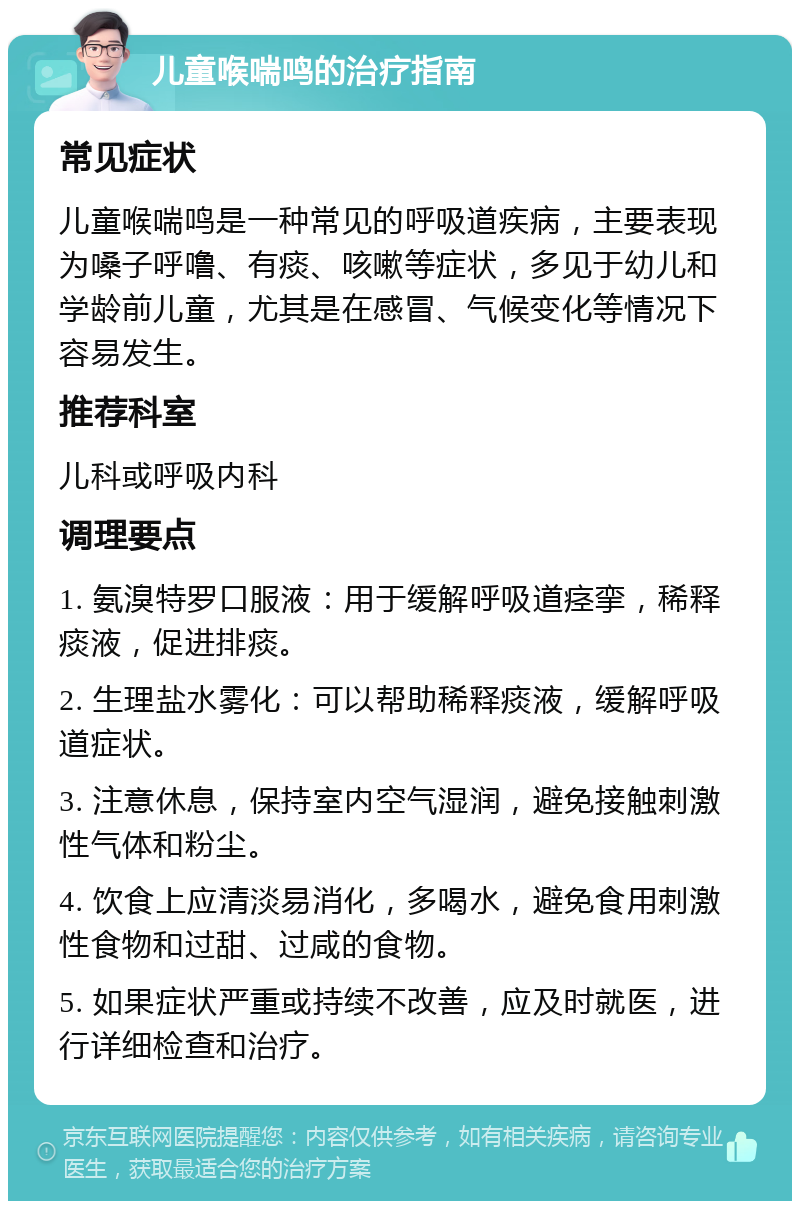 儿童喉喘鸣的治疗指南 常见症状 儿童喉喘鸣是一种常见的呼吸道疾病，主要表现为嗓子呼噜、有痰、咳嗽等症状，多见于幼儿和学龄前儿童，尤其是在感冒、气候变化等情况下容易发生。 推荐科室 儿科或呼吸内科 调理要点 1. 氨溴特罗口服液：用于缓解呼吸道痉挛，稀释痰液，促进排痰。 2. 生理盐水雾化：可以帮助稀释痰液，缓解呼吸道症状。 3. 注意休息，保持室内空气湿润，避免接触刺激性气体和粉尘。 4. 饮食上应清淡易消化，多喝水，避免食用刺激性食物和过甜、过咸的食物。 5. 如果症状严重或持续不改善，应及时就医，进行详细检查和治疗。