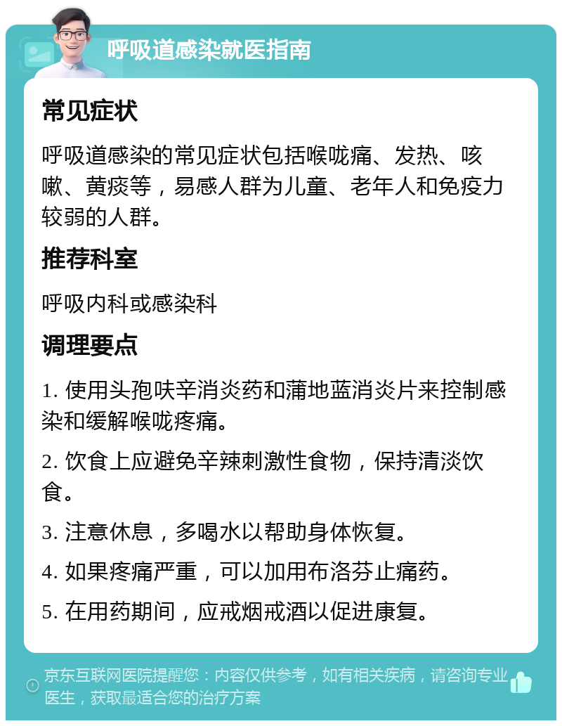 呼吸道感染就医指南 常见症状 呼吸道感染的常见症状包括喉咙痛、发热、咳嗽、黄痰等，易感人群为儿童、老年人和免疫力较弱的人群。 推荐科室 呼吸内科或感染科 调理要点 1. 使用头孢呋辛消炎药和蒲地蓝消炎片来控制感染和缓解喉咙疼痛。 2. 饮食上应避免辛辣刺激性食物，保持清淡饮食。 3. 注意休息，多喝水以帮助身体恢复。 4. 如果疼痛严重，可以加用布洛芬止痛药。 5. 在用药期间，应戒烟戒酒以促进康复。