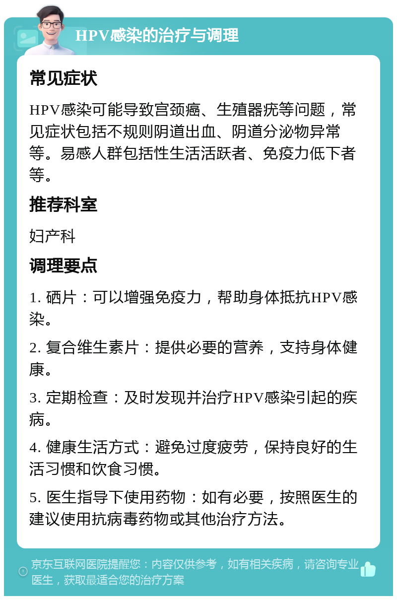 HPV感染的治疗与调理 常见症状 HPV感染可能导致宫颈癌、生殖器疣等问题，常见症状包括不规则阴道出血、阴道分泌物异常等。易感人群包括性生活活跃者、免疫力低下者等。 推荐科室 妇产科 调理要点 1. 硒片：可以增强免疫力，帮助身体抵抗HPV感染。 2. 复合维生素片：提供必要的营养，支持身体健康。 3. 定期检查：及时发现并治疗HPV感染引起的疾病。 4. 健康生活方式：避免过度疲劳，保持良好的生活习惯和饮食习惯。 5. 医生指导下使用药物：如有必要，按照医生的建议使用抗病毒药物或其他治疗方法。