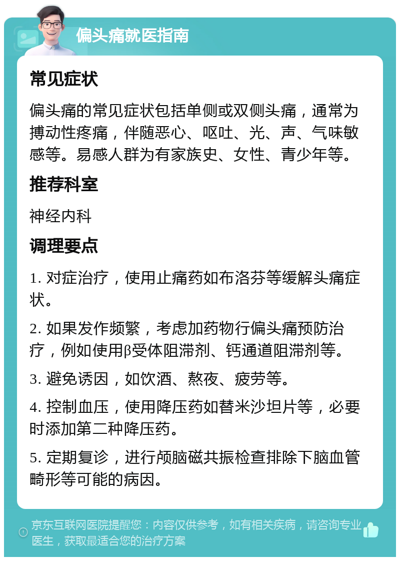 偏头痛就医指南 常见症状 偏头痛的常见症状包括单侧或双侧头痛，通常为搏动性疼痛，伴随恶心、呕吐、光、声、气味敏感等。易感人群为有家族史、女性、青少年等。 推荐科室 神经内科 调理要点 1. 对症治疗，使用止痛药如布洛芬等缓解头痛症状。 2. 如果发作频繁，考虑加药物行偏头痛预防治疗，例如使用β受体阻滞剂、钙通道阻滞剂等。 3. 避免诱因，如饮酒、熬夜、疲劳等。 4. 控制血压，使用降压药如替米沙坦片等，必要时添加第二种降压药。 5. 定期复诊，进行颅脑磁共振检查排除下脑血管畸形等可能的病因。