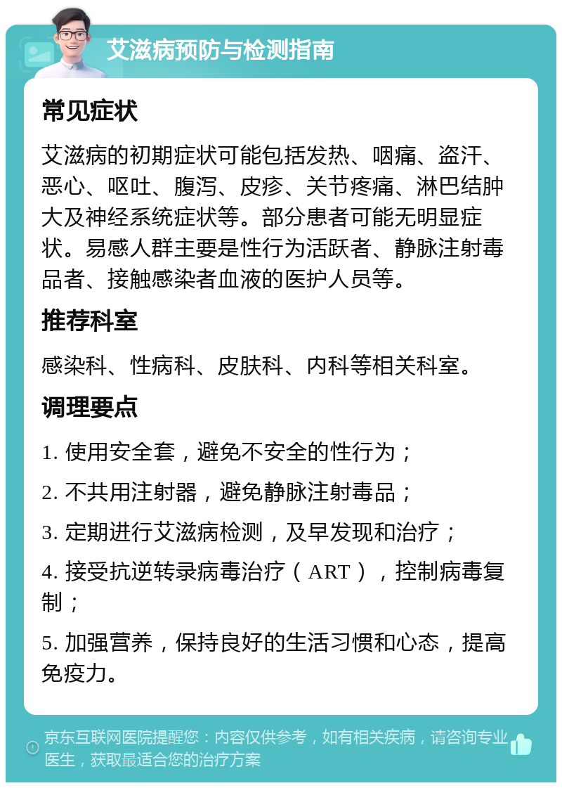 艾滋病预防与检测指南 常见症状 艾滋病的初期症状可能包括发热、咽痛、盗汗、恶心、呕吐、腹泻、皮疹、关节疼痛、淋巴结肿大及神经系统症状等。部分患者可能无明显症状。易感人群主要是性行为活跃者、静脉注射毒品者、接触感染者血液的医护人员等。 推荐科室 感染科、性病科、皮肤科、内科等相关科室。 调理要点 1. 使用安全套，避免不安全的性行为； 2. 不共用注射器，避免静脉注射毒品； 3. 定期进行艾滋病检测，及早发现和治疗； 4. 接受抗逆转录病毒治疗（ART），控制病毒复制； 5. 加强营养，保持良好的生活习惯和心态，提高免疫力。