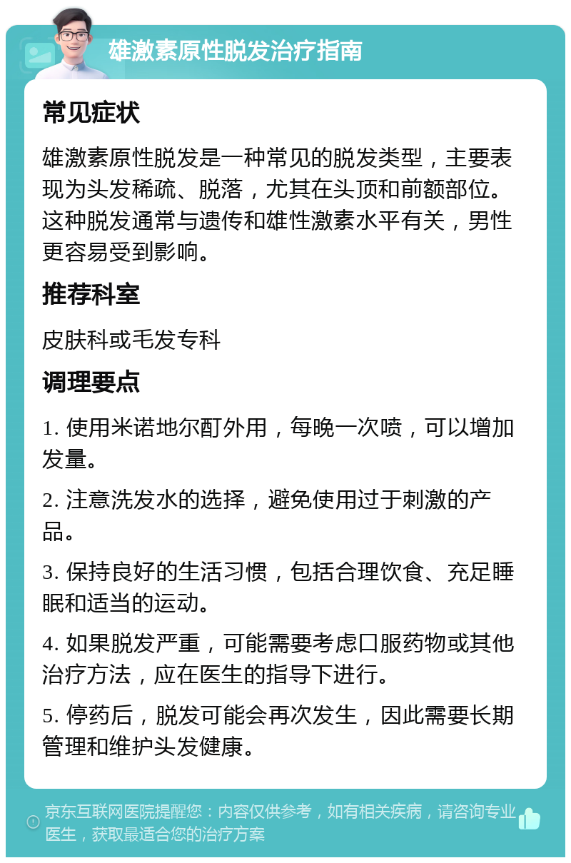 雄激素原性脱发治疗指南 常见症状 雄激素原性脱发是一种常见的脱发类型，主要表现为头发稀疏、脱落，尤其在头顶和前额部位。这种脱发通常与遗传和雄性激素水平有关，男性更容易受到影响。 推荐科室 皮肤科或毛发专科 调理要点 1. 使用米诺地尔酊外用，每晚一次喷，可以增加发量。 2. 注意洗发水的选择，避免使用过于刺激的产品。 3. 保持良好的生活习惯，包括合理饮食、充足睡眠和适当的运动。 4. 如果脱发严重，可能需要考虑口服药物或其他治疗方法，应在医生的指导下进行。 5. 停药后，脱发可能会再次发生，因此需要长期管理和维护头发健康。