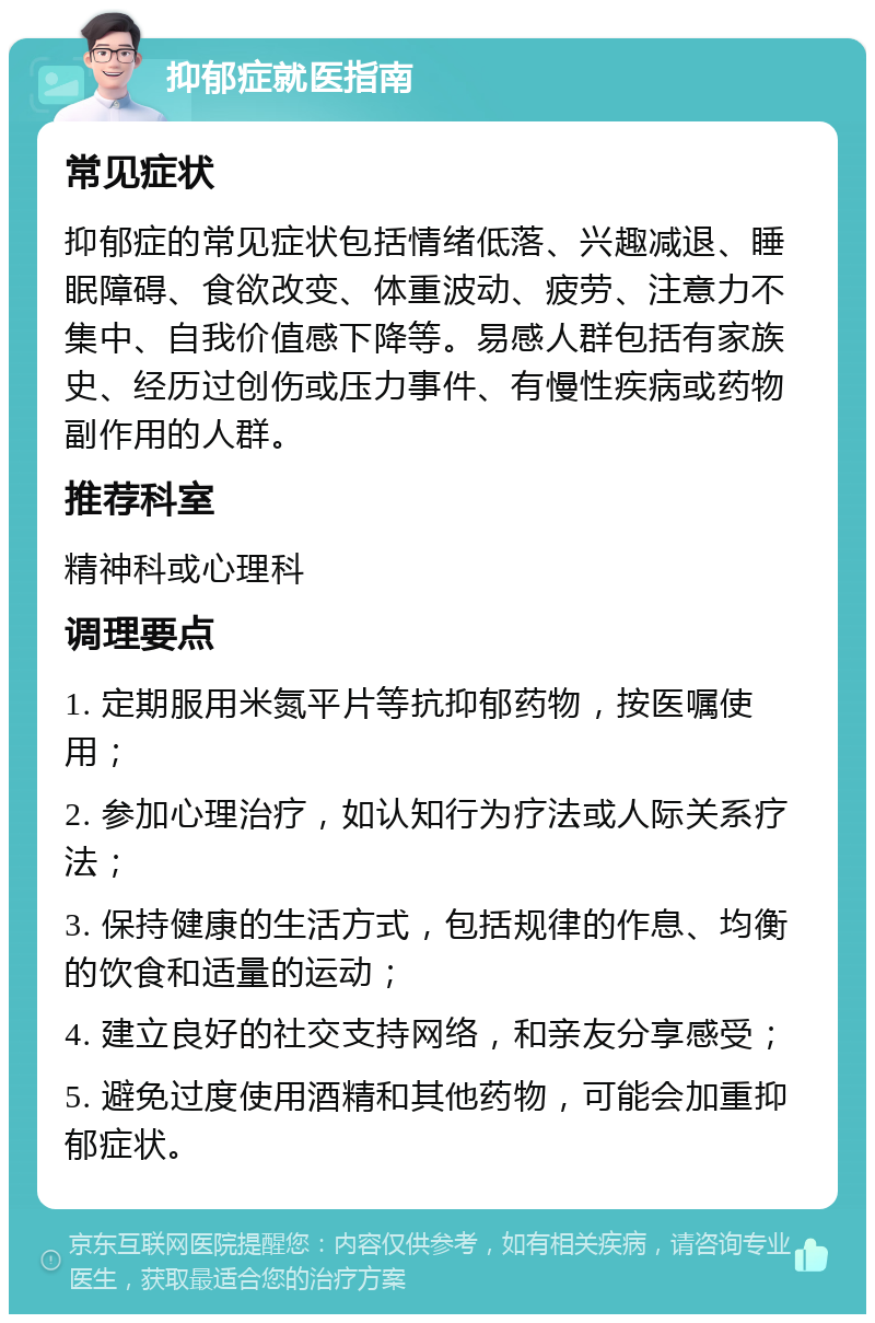 抑郁症就医指南 常见症状 抑郁症的常见症状包括情绪低落、兴趣减退、睡眠障碍、食欲改变、体重波动、疲劳、注意力不集中、自我价值感下降等。易感人群包括有家族史、经历过创伤或压力事件、有慢性疾病或药物副作用的人群。 推荐科室 精神科或心理科 调理要点 1. 定期服用米氮平片等抗抑郁药物，按医嘱使用； 2. 参加心理治疗，如认知行为疗法或人际关系疗法； 3. 保持健康的生活方式，包括规律的作息、均衡的饮食和适量的运动； 4. 建立良好的社交支持网络，和亲友分享感受； 5. 避免过度使用酒精和其他药物，可能会加重抑郁症状。