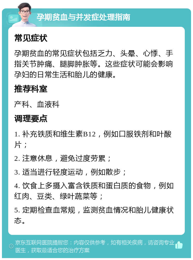 孕期贫血与并发症处理指南 常见症状 孕期贫血的常见症状包括乏力、头晕、心悸、手指关节肿痛、腿脚肿胀等。这些症状可能会影响孕妇的日常生活和胎儿的健康。 推荐科室 产科、血液科 调理要点 1. 补充铁质和维生素B12，例如口服铁剂和叶酸片； 2. 注意休息，避免过度劳累； 3. 适当进行轻度运动，例如散步； 4. 饮食上多摄入富含铁质和蛋白质的食物，例如红肉、豆类、绿叶蔬菜等； 5. 定期检查血常规，监测贫血情况和胎儿健康状态。