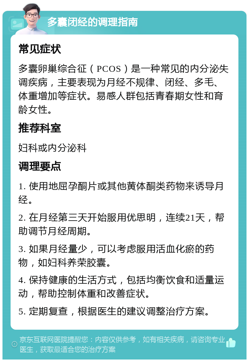 多囊闭经的调理指南 常见症状 多囊卵巢综合征（PCOS）是一种常见的内分泌失调疾病，主要表现为月经不规律、闭经、多毛、体重增加等症状。易感人群包括青春期女性和育龄女性。 推荐科室 妇科或内分泌科 调理要点 1. 使用地屈孕酮片或其他黄体酮类药物来诱导月经。 2. 在月经第三天开始服用优思明，连续21天，帮助调节月经周期。 3. 如果月经量少，可以考虑服用活血化瘀的药物，如妇科养荣胶囊。 4. 保持健康的生活方式，包括均衡饮食和适量运动，帮助控制体重和改善症状。 5. 定期复查，根据医生的建议调整治疗方案。