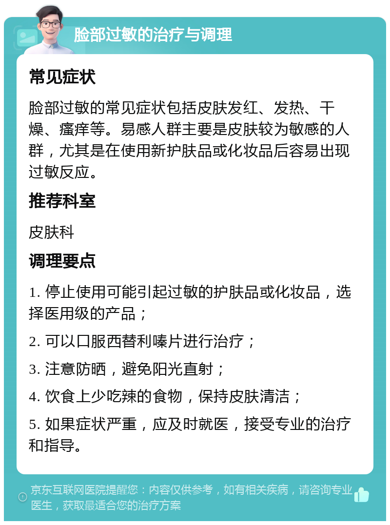 脸部过敏的治疗与调理 常见症状 脸部过敏的常见症状包括皮肤发红、发热、干燥、瘙痒等。易感人群主要是皮肤较为敏感的人群，尤其是在使用新护肤品或化妆品后容易出现过敏反应。 推荐科室 皮肤科 调理要点 1. 停止使用可能引起过敏的护肤品或化妆品，选择医用级的产品； 2. 可以口服西替利嗪片进行治疗； 3. 注意防晒，避免阳光直射； 4. 饮食上少吃辣的食物，保持皮肤清洁； 5. 如果症状严重，应及时就医，接受专业的治疗和指导。