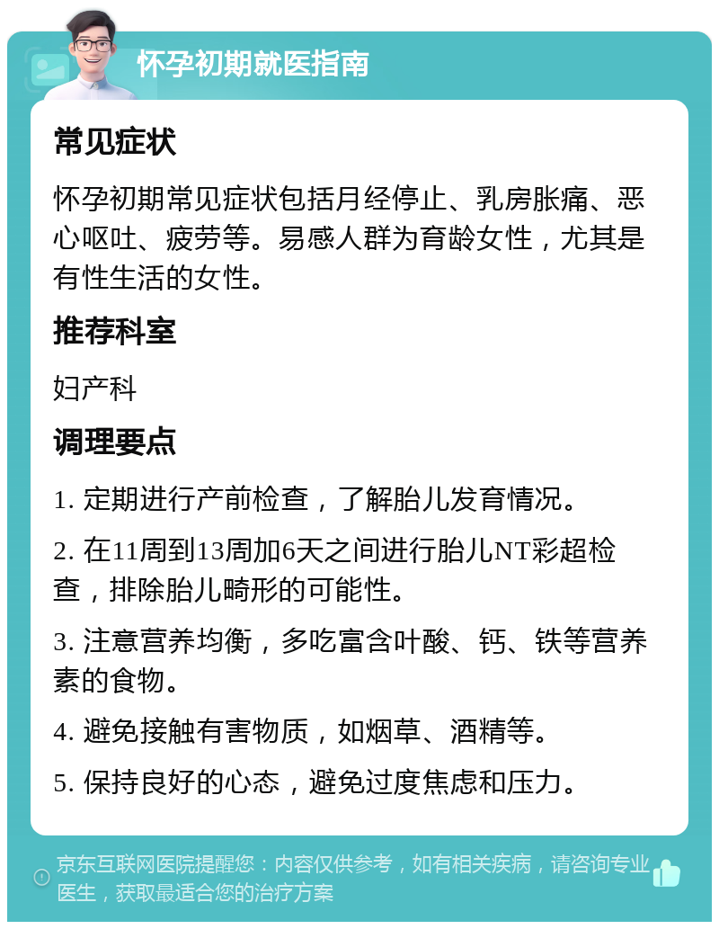 怀孕初期就医指南 常见症状 怀孕初期常见症状包括月经停止、乳房胀痛、恶心呕吐、疲劳等。易感人群为育龄女性，尤其是有性生活的女性。 推荐科室 妇产科 调理要点 1. 定期进行产前检查，了解胎儿发育情况。 2. 在11周到13周加6天之间进行胎儿NT彩超检查，排除胎儿畸形的可能性。 3. 注意营养均衡，多吃富含叶酸、钙、铁等营养素的食物。 4. 避免接触有害物质，如烟草、酒精等。 5. 保持良好的心态，避免过度焦虑和压力。