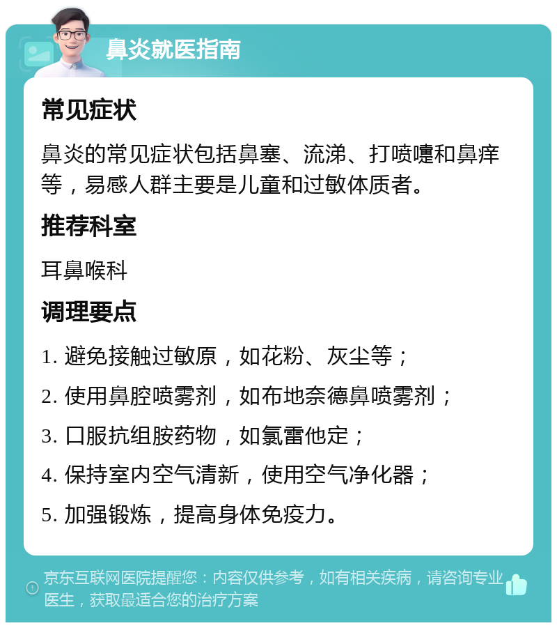 鼻炎就医指南 常见症状 鼻炎的常见症状包括鼻塞、流涕、打喷嚏和鼻痒等，易感人群主要是儿童和过敏体质者。 推荐科室 耳鼻喉科 调理要点 1. 避免接触过敏原，如花粉、灰尘等； 2. 使用鼻腔喷雾剂，如布地奈德鼻喷雾剂； 3. 口服抗组胺药物，如氯雷他定； 4. 保持室内空气清新，使用空气净化器； 5. 加强锻炼，提高身体免疫力。