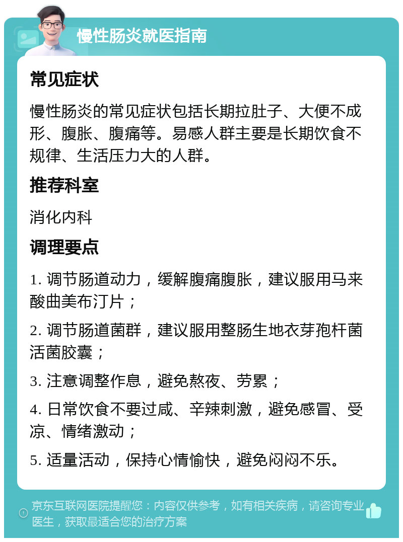 慢性肠炎就医指南 常见症状 慢性肠炎的常见症状包括长期拉肚子、大便不成形、腹胀、腹痛等。易感人群主要是长期饮食不规律、生活压力大的人群。 推荐科室 消化内科 调理要点 1. 调节肠道动力，缓解腹痛腹胀，建议服用马来酸曲美布汀片； 2. 调节肠道菌群，建议服用整肠生地衣芽孢杆菌活菌胶囊； 3. 注意调整作息，避免熬夜、劳累； 4. 日常饮食不要过咸、辛辣刺激，避免感冒、受凉、情绪激动； 5. 适量活动，保持心情愉快，避免闷闷不乐。