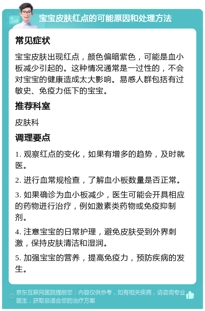 宝宝皮肤红点的可能原因和处理方法 常见症状 宝宝皮肤出现红点，颜色偏暗紫色，可能是血小板减少引起的。这种情况通常是一过性的，不会对宝宝的健康造成太大影响。易感人群包括有过敏史、免疫力低下的宝宝。 推荐科室 皮肤科 调理要点 1. 观察红点的变化，如果有增多的趋势，及时就医。 2. 进行血常规检查，了解血小板数量是否正常。 3. 如果确诊为血小板减少，医生可能会开具相应的药物进行治疗，例如激素类药物或免疫抑制剂。 4. 注意宝宝的日常护理，避免皮肤受到外界刺激，保持皮肤清洁和湿润。 5. 加强宝宝的营养，提高免疫力，预防疾病的发生。