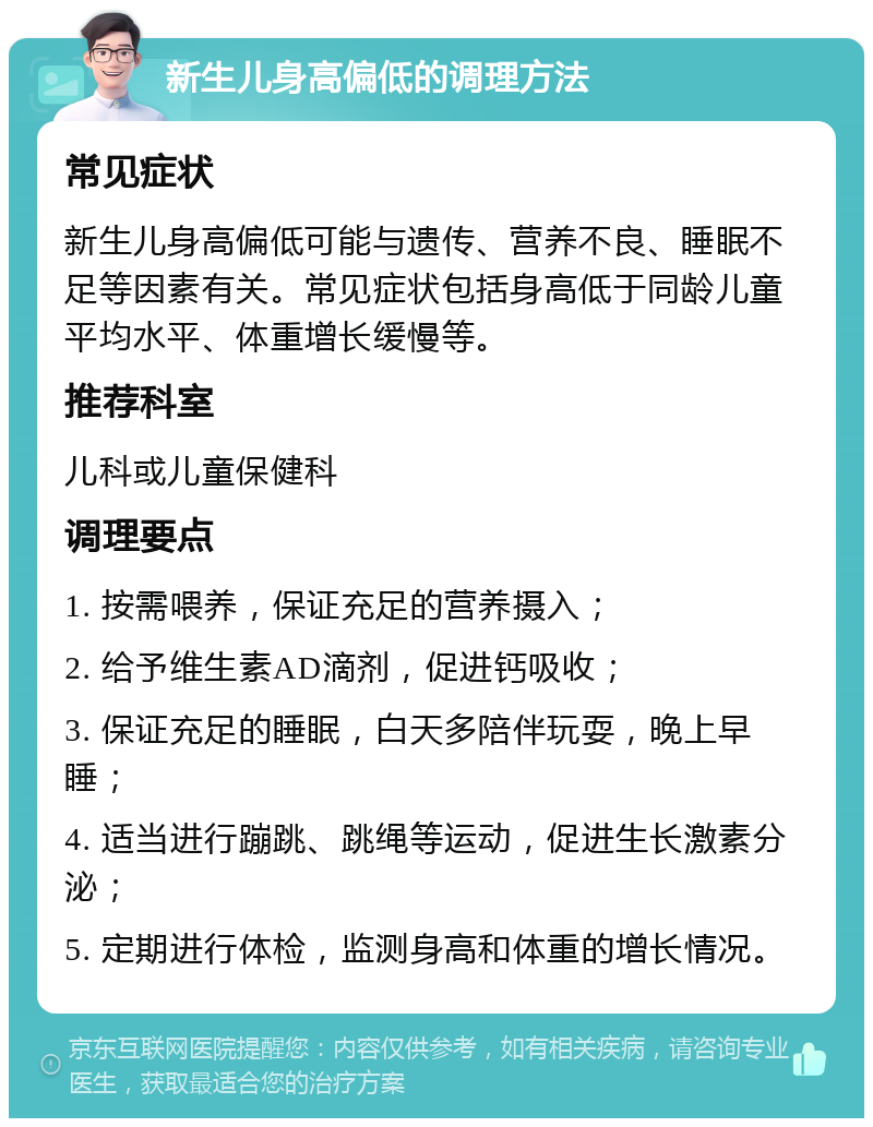 新生儿身高偏低的调理方法 常见症状 新生儿身高偏低可能与遗传、营养不良、睡眠不足等因素有关。常见症状包括身高低于同龄儿童平均水平、体重增长缓慢等。 推荐科室 儿科或儿童保健科 调理要点 1. 按需喂养，保证充足的营养摄入； 2. 给予维生素AD滴剂，促进钙吸收； 3. 保证充足的睡眠，白天多陪伴玩耍，晚上早睡； 4. 适当进行蹦跳、跳绳等运动，促进生长激素分泌； 5. 定期进行体检，监测身高和体重的增长情况。