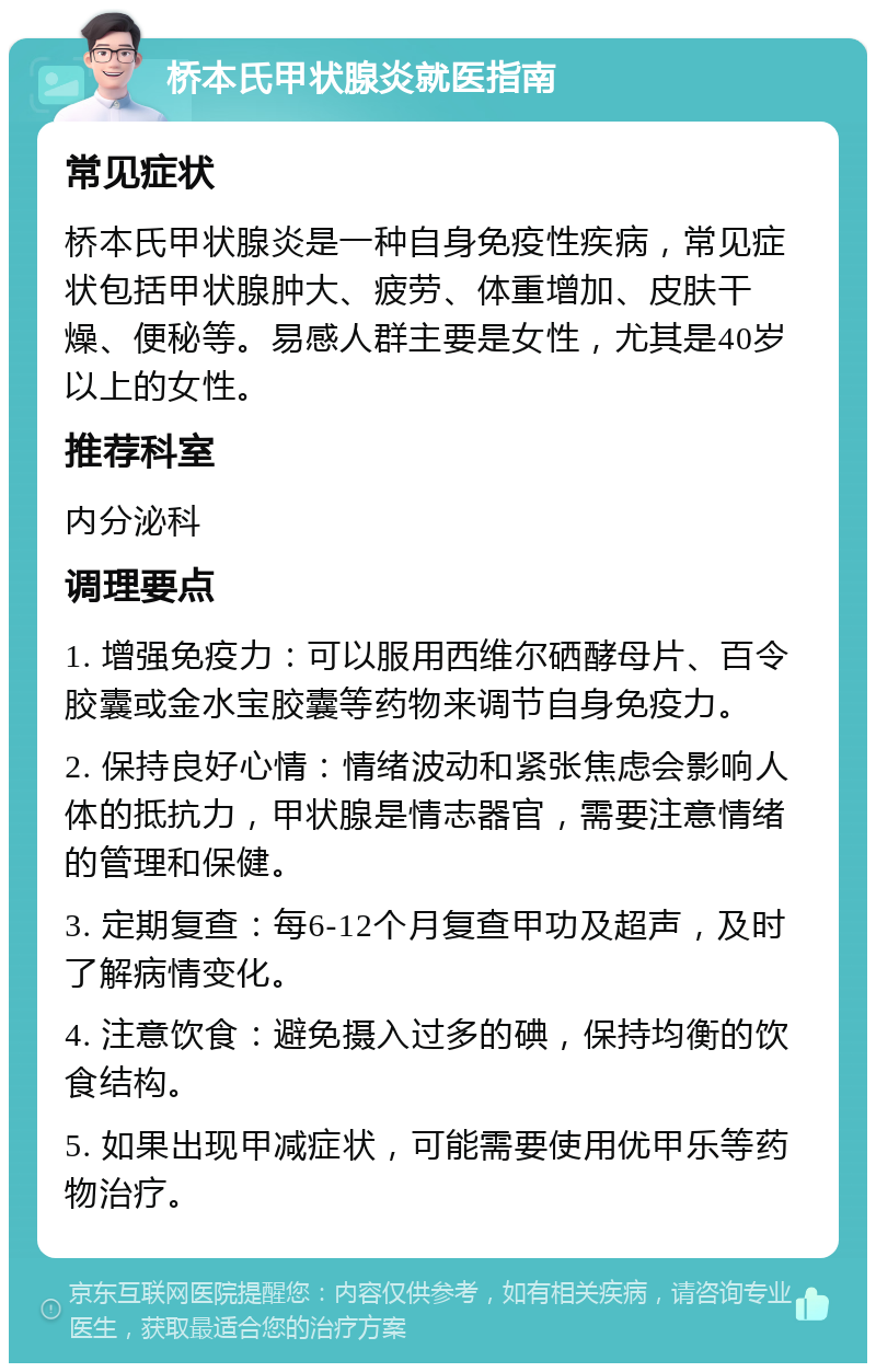 桥本氏甲状腺炎就医指南 常见症状 桥本氏甲状腺炎是一种自身免疫性疾病，常见症状包括甲状腺肿大、疲劳、体重增加、皮肤干燥、便秘等。易感人群主要是女性，尤其是40岁以上的女性。 推荐科室 内分泌科 调理要点 1. 增强免疫力：可以服用西维尔硒酵母片、百令胶囊或金水宝胶囊等药物来调节自身免疫力。 2. 保持良好心情：情绪波动和紧张焦虑会影响人体的抵抗力，甲状腺是情志器官，需要注意情绪的管理和保健。 3. 定期复查：每6-12个月复查甲功及超声，及时了解病情变化。 4. 注意饮食：避免摄入过多的碘，保持均衡的饮食结构。 5. 如果出现甲减症状，可能需要使用优甲乐等药物治疗。