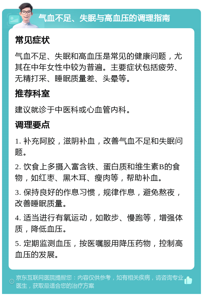 气血不足、失眠与高血压的调理指南 常见症状 气血不足、失眠和高血压是常见的健康问题，尤其在中年女性中较为普遍。主要症状包括疲劳、无精打采、睡眠质量差、头晕等。 推荐科室 建议就诊于中医科或心血管内科。 调理要点 1. 补充阿胶，滋阴补血，改善气血不足和失眠问题。 2. 饮食上多摄入富含铁、蛋白质和维生素B的食物，如红枣、黑木耳、瘦肉等，帮助补血。 3. 保持良好的作息习惯，规律作息，避免熬夜，改善睡眠质量。 4. 适当进行有氧运动，如散步、慢跑等，增强体质，降低血压。 5. 定期监测血压，按医嘱服用降压药物，控制高血压的发展。