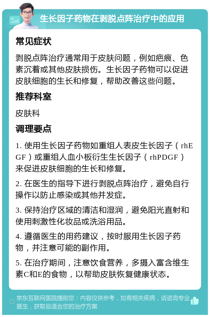 生长因子药物在剥脱点阵治疗中的应用 常见症状 剥脱点阵治疗通常用于皮肤问题，例如疤痕、色素沉着或其他皮肤损伤。生长因子药物可以促进皮肤细胞的生长和修复，帮助改善这些问题。 推荐科室 皮肤科 调理要点 1. 使用生长因子药物如重组人表皮生长因子（rhEGF）或重组人血小板衍生生长因子（rhPDGF）来促进皮肤细胞的生长和修复。 2. 在医生的指导下进行剥脱点阵治疗，避免自行操作以防止感染或其他并发症。 3. 保持治疗区域的清洁和湿润，避免阳光直射和使用刺激性化妆品或洗浴用品。 4. 遵循医生的用药建议，按时服用生长因子药物，并注意可能的副作用。 5. 在治疗期间，注意饮食营养，多摄入富含维生素C和E的食物，以帮助皮肤恢复健康状态。