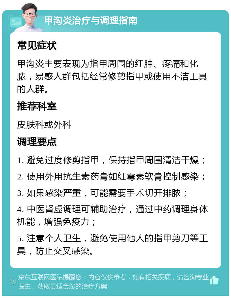 甲沟炎治疗与调理指南 常见症状 甲沟炎主要表现为指甲周围的红肿、疼痛和化脓，易感人群包括经常修剪指甲或使用不洁工具的人群。 推荐科室 皮肤科或外科 调理要点 1. 避免过度修剪指甲，保持指甲周围清洁干燥； 2. 使用外用抗生素药膏如红霉素软膏控制感染； 3. 如果感染严重，可能需要手术切开排脓； 4. 中医肾虚调理可辅助治疗，通过中药调理身体机能，增强免疫力； 5. 注意个人卫生，避免使用他人的指甲剪刀等工具，防止交叉感染。