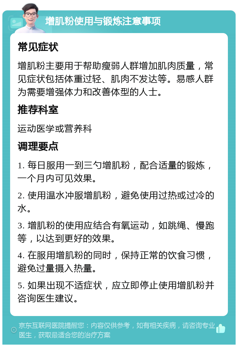 增肌粉使用与锻炼注意事项 常见症状 增肌粉主要用于帮助瘦弱人群增加肌肉质量，常见症状包括体重过轻、肌肉不发达等。易感人群为需要增强体力和改善体型的人士。 推荐科室 运动医学或营养科 调理要点 1. 每日服用一到三勺增肌粉，配合适量的锻炼，一个月内可见效果。 2. 使用温水冲服增肌粉，避免使用过热或过冷的水。 3. 增肌粉的使用应结合有氧运动，如跳绳、慢跑等，以达到更好的效果。 4. 在服用增肌粉的同时，保持正常的饮食习惯，避免过量摄入热量。 5. 如果出现不适症状，应立即停止使用增肌粉并咨询医生建议。