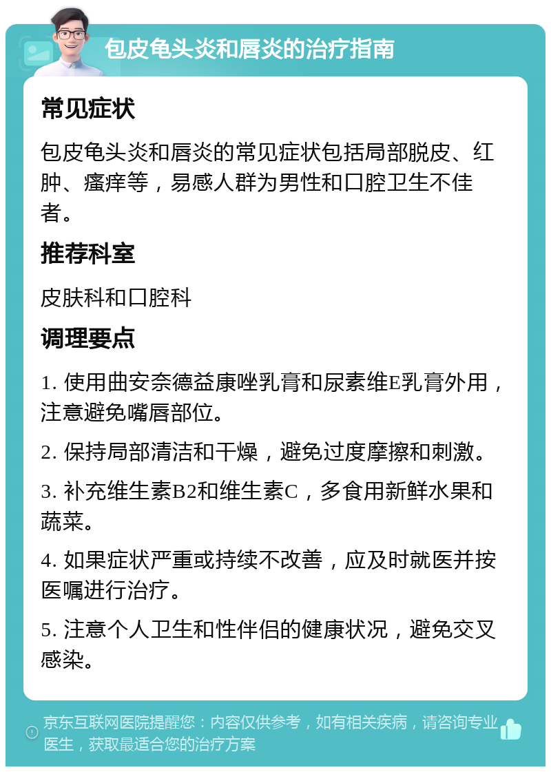 包皮龟头炎和唇炎的治疗指南 常见症状 包皮龟头炎和唇炎的常见症状包括局部脱皮、红肿、瘙痒等，易感人群为男性和口腔卫生不佳者。 推荐科室 皮肤科和口腔科 调理要点 1. 使用曲安奈德益康唑乳膏和尿素维E乳膏外用，注意避免嘴唇部位。 2. 保持局部清洁和干燥，避免过度摩擦和刺激。 3. 补充维生素B2和维生素C，多食用新鲜水果和蔬菜。 4. 如果症状严重或持续不改善，应及时就医并按医嘱进行治疗。 5. 注意个人卫生和性伴侣的健康状况，避免交叉感染。