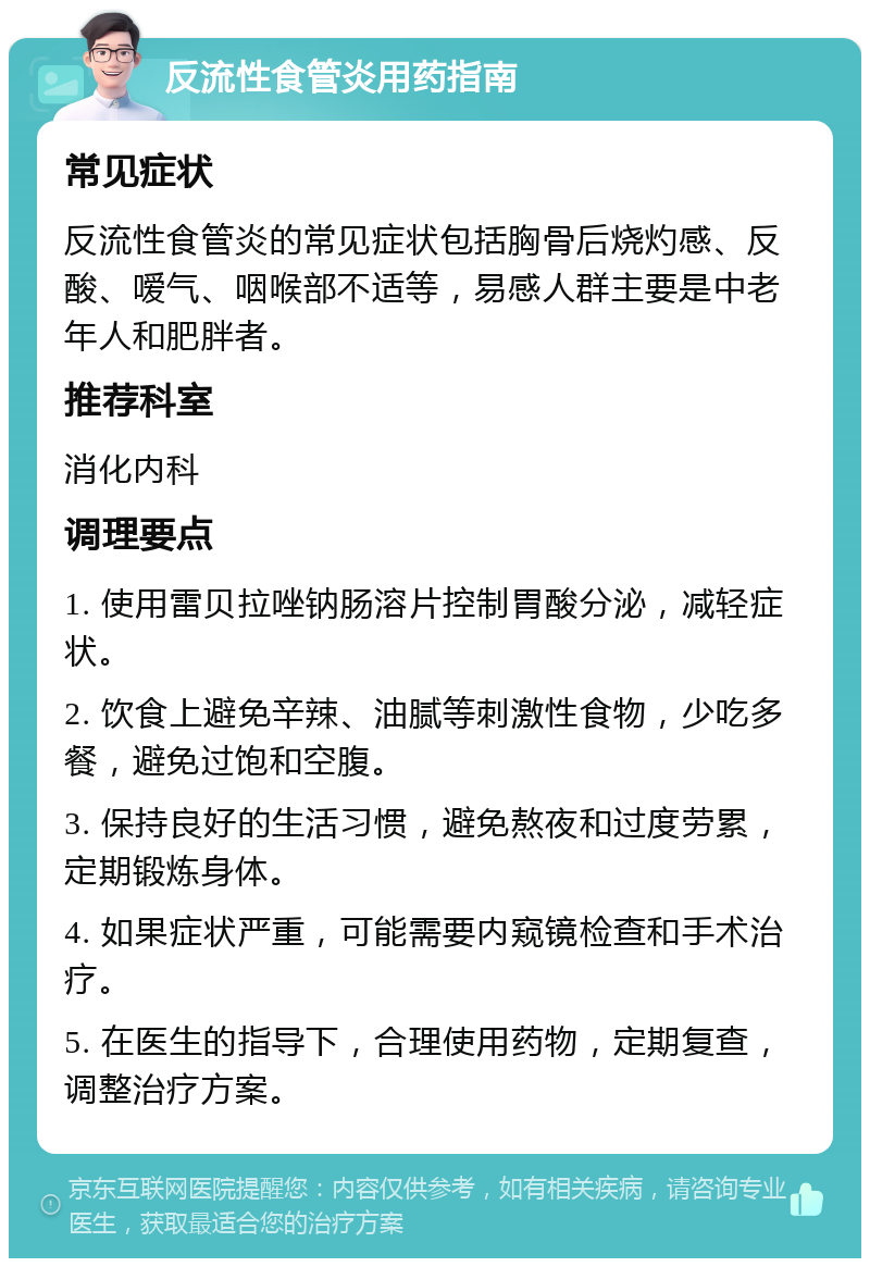 反流性食管炎用药指南 常见症状 反流性食管炎的常见症状包括胸骨后烧灼感、反酸、嗳气、咽喉部不适等，易感人群主要是中老年人和肥胖者。 推荐科室 消化内科 调理要点 1. 使用雷贝拉唑钠肠溶片控制胃酸分泌，减轻症状。 2. 饮食上避免辛辣、油腻等刺激性食物，少吃多餐，避免过饱和空腹。 3. 保持良好的生活习惯，避免熬夜和过度劳累，定期锻炼身体。 4. 如果症状严重，可能需要内窥镜检查和手术治疗。 5. 在医生的指导下，合理使用药物，定期复查，调整治疗方案。