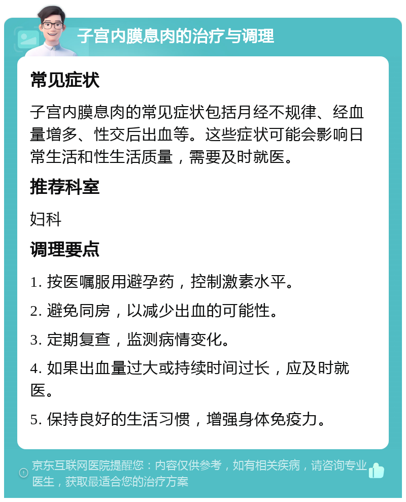 子宫内膜息肉的治疗与调理 常见症状 子宫内膜息肉的常见症状包括月经不规律、经血量增多、性交后出血等。这些症状可能会影响日常生活和性生活质量，需要及时就医。 推荐科室 妇科 调理要点 1. 按医嘱服用避孕药，控制激素水平。 2. 避免同房，以减少出血的可能性。 3. 定期复查，监测病情变化。 4. 如果出血量过大或持续时间过长，应及时就医。 5. 保持良好的生活习惯，增强身体免疫力。