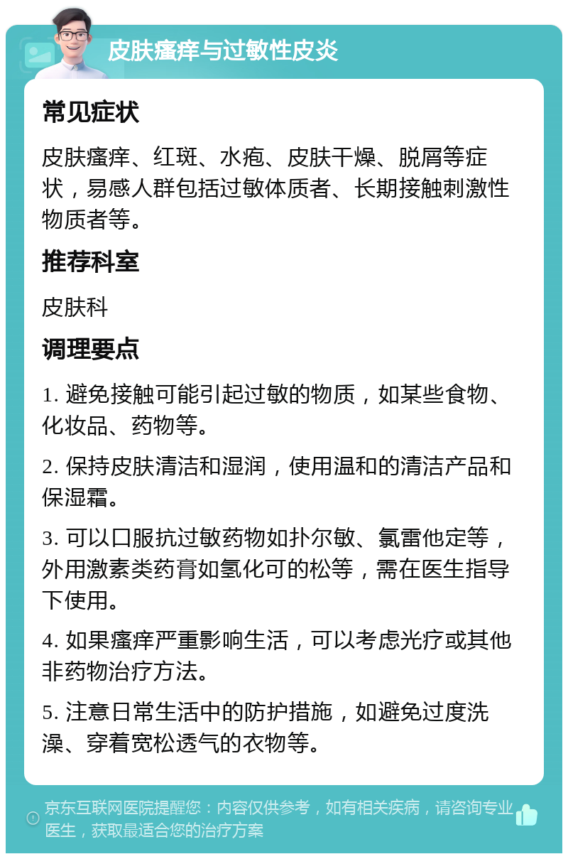 皮肤瘙痒与过敏性皮炎 常见症状 皮肤瘙痒、红斑、水疱、皮肤干燥、脱屑等症状，易感人群包括过敏体质者、长期接触刺激性物质者等。 推荐科室 皮肤科 调理要点 1. 避免接触可能引起过敏的物质，如某些食物、化妆品、药物等。 2. 保持皮肤清洁和湿润，使用温和的清洁产品和保湿霜。 3. 可以口服抗过敏药物如扑尔敏、氯雷他定等，外用激素类药膏如氢化可的松等，需在医生指导下使用。 4. 如果瘙痒严重影响生活，可以考虑光疗或其他非药物治疗方法。 5. 注意日常生活中的防护措施，如避免过度洗澡、穿着宽松透气的衣物等。