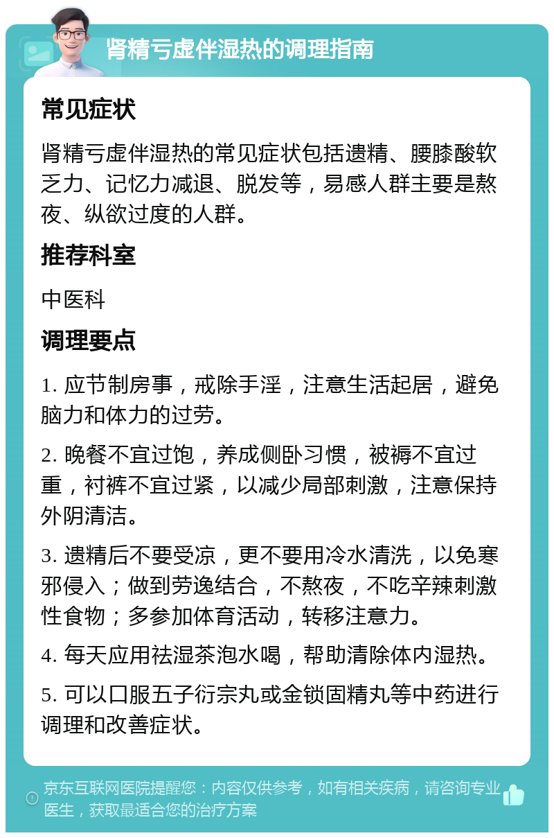 肾精亏虚伴湿热的调理指南 常见症状 肾精亏虚伴湿热的常见症状包括遗精、腰膝酸软乏力、记忆力减退、脱发等，易感人群主要是熬夜、纵欲过度的人群。 推荐科室 中医科 调理要点 1. 应节制房事，戒除手淫，注意生活起居，避免脑力和体力的过劳。 2. 晚餐不宜过饱，养成侧卧习惯，被褥不宜过重，衬裤不宜过紧，以减少局部刺激，注意保持外阴清洁。 3. 遗精后不要受凉，更不要用冷水清洗，以免寒邪侵入；做到劳逸结合，不熬夜，不吃辛辣刺激性食物；多参加体育活动，转移注意力。 4. 每天应用祛湿茶泡水喝，帮助清除体内湿热。 5. 可以口服五子衍宗丸或金锁固精丸等中药进行调理和改善症状。