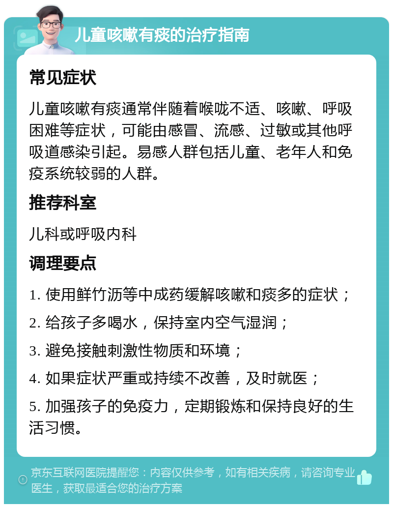 儿童咳嗽有痰的治疗指南 常见症状 儿童咳嗽有痰通常伴随着喉咙不适、咳嗽、呼吸困难等症状，可能由感冒、流感、过敏或其他呼吸道感染引起。易感人群包括儿童、老年人和免疫系统较弱的人群。 推荐科室 儿科或呼吸内科 调理要点 1. 使用鲜竹沥等中成药缓解咳嗽和痰多的症状； 2. 给孩子多喝水，保持室内空气湿润； 3. 避免接触刺激性物质和环境； 4. 如果症状严重或持续不改善，及时就医； 5. 加强孩子的免疫力，定期锻炼和保持良好的生活习惯。