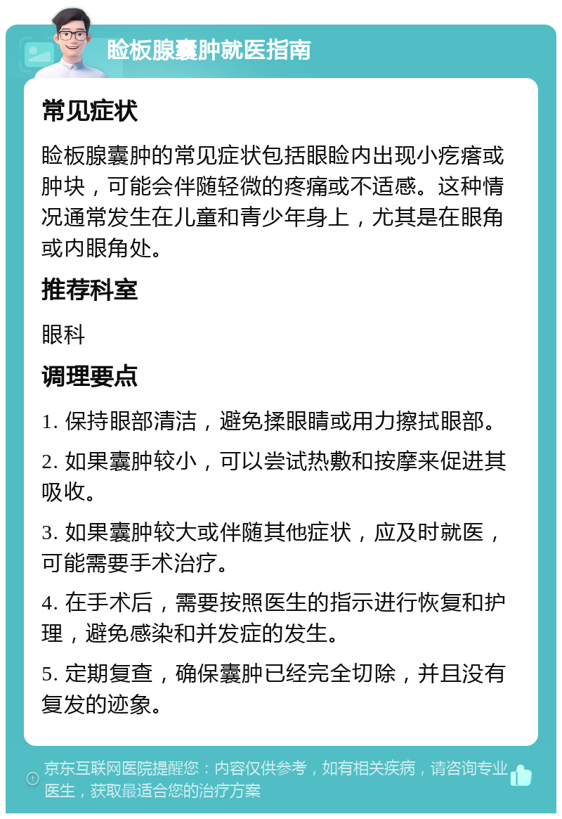 睑板腺囊肿就医指南 常见症状 睑板腺囊肿的常见症状包括眼睑内出现小疙瘩或肿块，可能会伴随轻微的疼痛或不适感。这种情况通常发生在儿童和青少年身上，尤其是在眼角或内眼角处。 推荐科室 眼科 调理要点 1. 保持眼部清洁，避免揉眼睛或用力擦拭眼部。 2. 如果囊肿较小，可以尝试热敷和按摩来促进其吸收。 3. 如果囊肿较大或伴随其他症状，应及时就医，可能需要手术治疗。 4. 在手术后，需要按照医生的指示进行恢复和护理，避免感染和并发症的发生。 5. 定期复查，确保囊肿已经完全切除，并且没有复发的迹象。