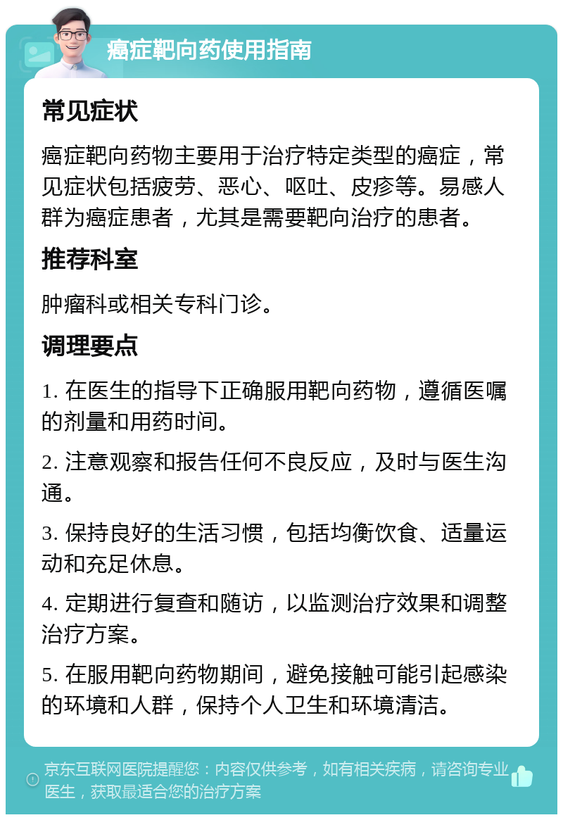 癌症靶向药使用指南 常见症状 癌症靶向药物主要用于治疗特定类型的癌症，常见症状包括疲劳、恶心、呕吐、皮疹等。易感人群为癌症患者，尤其是需要靶向治疗的患者。 推荐科室 肿瘤科或相关专科门诊。 调理要点 1. 在医生的指导下正确服用靶向药物，遵循医嘱的剂量和用药时间。 2. 注意观察和报告任何不良反应，及时与医生沟通。 3. 保持良好的生活习惯，包括均衡饮食、适量运动和充足休息。 4. 定期进行复查和随访，以监测治疗效果和调整治疗方案。 5. 在服用靶向药物期间，避免接触可能引起感染的环境和人群，保持个人卫生和环境清洁。