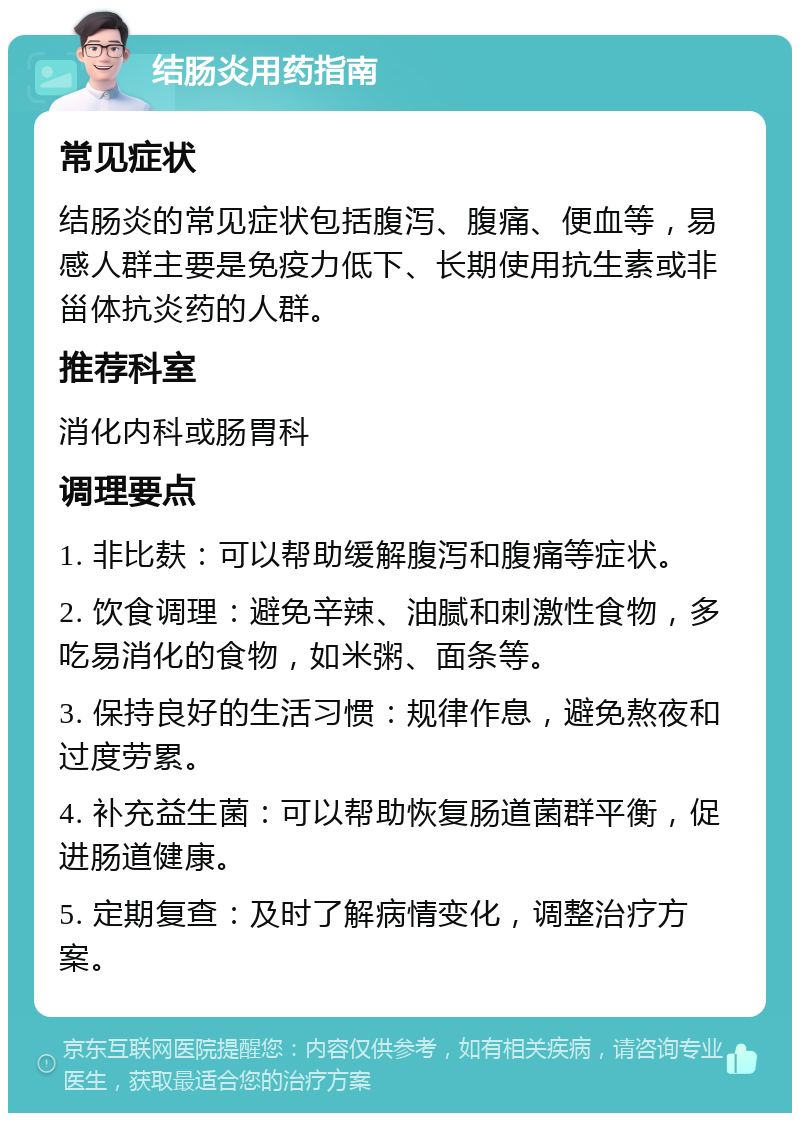 结肠炎用药指南 常见症状 结肠炎的常见症状包括腹泻、腹痛、便血等，易感人群主要是免疫力低下、长期使用抗生素或非甾体抗炎药的人群。 推荐科室 消化内科或肠胃科 调理要点 1. 非比麸：可以帮助缓解腹泻和腹痛等症状。 2. 饮食调理：避免辛辣、油腻和刺激性食物，多吃易消化的食物，如米粥、面条等。 3. 保持良好的生活习惯：规律作息，避免熬夜和过度劳累。 4. 补充益生菌：可以帮助恢复肠道菌群平衡，促进肠道健康。 5. 定期复查：及时了解病情变化，调整治疗方案。