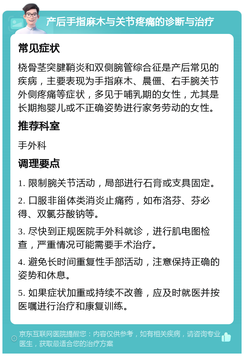 产后手指麻木与关节疼痛的诊断与治疗 常见症状 桡骨茎突腱鞘炎和双侧腕管综合征是产后常见的疾病，主要表现为手指麻木、晨僵、右手腕关节外侧疼痛等症状，多见于哺乳期的女性，尤其是长期抱婴儿或不正确姿势进行家务劳动的女性。 推荐科室 手外科 调理要点 1. 限制腕关节活动，局部进行石膏或支具固定。 2. 口服非甾体类消炎止痛药，如布洛芬、芬必得、双氯芬酸钠等。 3. 尽快到正规医院手外科就诊，进行肌电图检查，严重情况可能需要手术治疗。 4. 避免长时间重复性手部活动，注意保持正确的姿势和休息。 5. 如果症状加重或持续不改善，应及时就医并按医嘱进行治疗和康复训练。