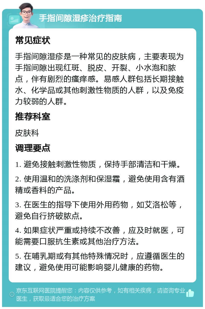 手指间隙湿疹治疗指南 常见症状 手指间隙湿疹是一种常见的皮肤病，主要表现为手指间隙出现红斑、脱皮、开裂、小水泡和脓点，伴有剧烈的瘙痒感。易感人群包括长期接触水、化学品或其他刺激性物质的人群，以及免疫力较弱的人群。 推荐科室 皮肤科 调理要点 1. 避免接触刺激性物质，保持手部清洁和干燥。 2. 使用温和的洗涤剂和保湿霜，避免使用含有酒精或香料的产品。 3. 在医生的指导下使用外用药物，如艾洛松等，避免自行挤破脓点。 4. 如果症状严重或持续不改善，应及时就医，可能需要口服抗生素或其他治疗方法。 5. 在哺乳期或有其他特殊情况时，应遵循医生的建议，避免使用可能影响婴儿健康的药物。