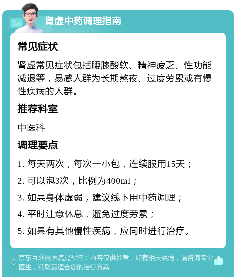 肾虚中药调理指南 常见症状 肾虚常见症状包括腰膝酸软、精神疲乏、性功能减退等，易感人群为长期熬夜、过度劳累或有慢性疾病的人群。 推荐科室 中医科 调理要点 1. 每天两次，每次一小包，连续服用15天； 2. 可以泡3次，比例为400ml； 3. 如果身体虚弱，建议线下用中药调理； 4. 平时注意休息，避免过度劳累； 5. 如果有其他慢性疾病，应同时进行治疗。