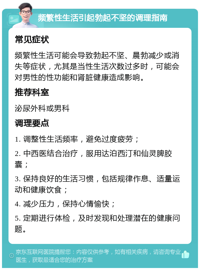 频繁性生活引起勃起不坚的调理指南 常见症状 频繁性生活可能会导致勃起不坚、晨勃减少或消失等症状，尤其是当性生活次数过多时，可能会对男性的性功能和肾脏健康造成影响。 推荐科室 泌尿外科或男科 调理要点 1. 调整性生活频率，避免过度疲劳； 2. 中西医结合治疗，服用达泊西汀和仙灵脾胶囊； 3. 保持良好的生活习惯，包括规律作息、适量运动和健康饮食； 4. 减少压力，保持心情愉快； 5. 定期进行体检，及时发现和处理潜在的健康问题。