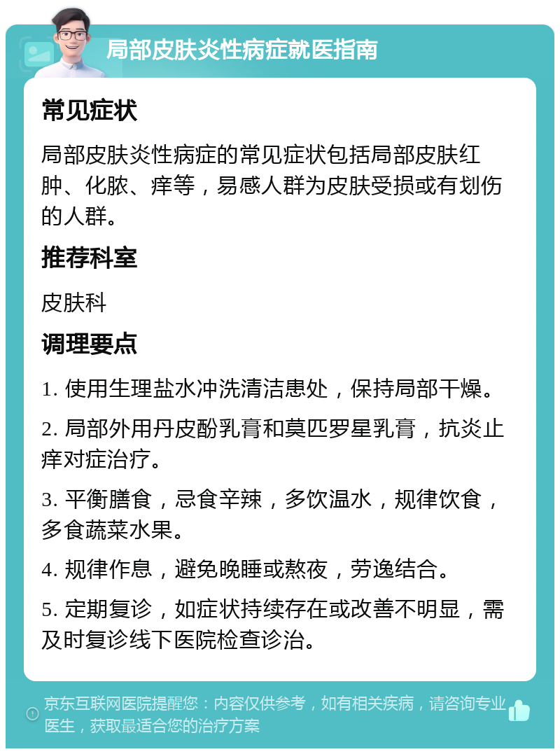 局部皮肤炎性病症就医指南 常见症状 局部皮肤炎性病症的常见症状包括局部皮肤红肿、化脓、痒等，易感人群为皮肤受损或有划伤的人群。 推荐科室 皮肤科 调理要点 1. 使用生理盐水冲洗清洁患处，保持局部干燥。 2. 局部外用丹皮酚乳膏和莫匹罗星乳膏，抗炎止痒对症治疗。 3. 平衡膳食，忌食辛辣，多饮温水，规律饮食，多食蔬菜水果。 4. 规律作息，避免晚睡或熬夜，劳逸结合。 5. 定期复诊，如症状持续存在或改善不明显，需及时复诊线下医院检查诊治。