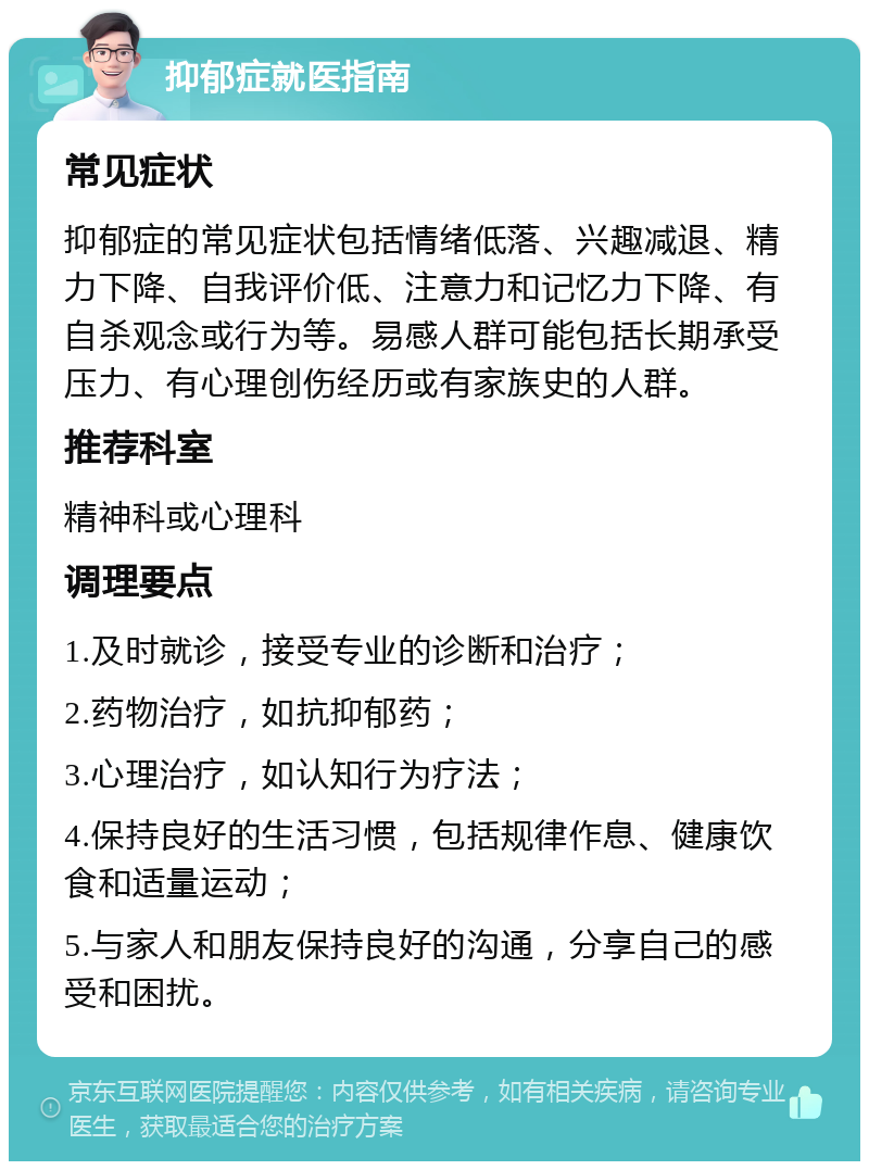 抑郁症就医指南 常见症状 抑郁症的常见症状包括情绪低落、兴趣减退、精力下降、自我评价低、注意力和记忆力下降、有自杀观念或行为等。易感人群可能包括长期承受压力、有心理创伤经历或有家族史的人群。 推荐科室 精神科或心理科 调理要点 1.及时就诊，接受专业的诊断和治疗； 2.药物治疗，如抗抑郁药； 3.心理治疗，如认知行为疗法； 4.保持良好的生活习惯，包括规律作息、健康饮食和适量运动； 5.与家人和朋友保持良好的沟通，分享自己的感受和困扰。