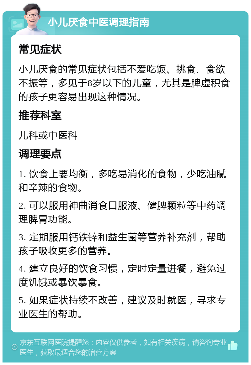 小儿厌食中医调理指南 常见症状 小儿厌食的常见症状包括不爱吃饭、挑食、食欲不振等，多见于8岁以下的儿童，尤其是脾虚积食的孩子更容易出现这种情况。 推荐科室 儿科或中医科 调理要点 1. 饮食上要均衡，多吃易消化的食物，少吃油腻和辛辣的食物。 2. 可以服用神曲消食口服液、健脾颗粒等中药调理脾胃功能。 3. 定期服用钙铁锌和益生菌等营养补充剂，帮助孩子吸收更多的营养。 4. 建立良好的饮食习惯，定时定量进餐，避免过度饥饿或暴饮暴食。 5. 如果症状持续不改善，建议及时就医，寻求专业医生的帮助。