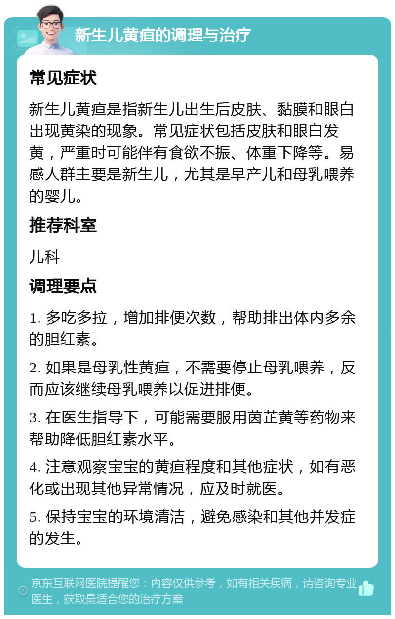 新生儿黄疸的调理与治疗 常见症状 新生儿黄疸是指新生儿出生后皮肤、黏膜和眼白出现黄染的现象。常见症状包括皮肤和眼白发黄，严重时可能伴有食欲不振、体重下降等。易感人群主要是新生儿，尤其是早产儿和母乳喂养的婴儿。 推荐科室 儿科 调理要点 1. 多吃多拉，增加排便次数，帮助排出体内多余的胆红素。 2. 如果是母乳性黄疸，不需要停止母乳喂养，反而应该继续母乳喂养以促进排便。 3. 在医生指导下，可能需要服用茵芷黄等药物来帮助降低胆红素水平。 4. 注意观察宝宝的黄疸程度和其他症状，如有恶化或出现其他异常情况，应及时就医。 5. 保持宝宝的环境清洁，避免感染和其他并发症的发生。