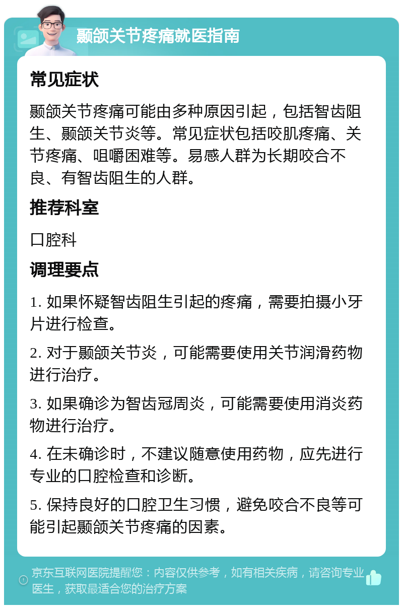 颞颌关节疼痛就医指南 常见症状 颞颌关节疼痛可能由多种原因引起，包括智齿阻生、颞颌关节炎等。常见症状包括咬肌疼痛、关节疼痛、咀嚼困难等。易感人群为长期咬合不良、有智齿阻生的人群。 推荐科室 口腔科 调理要点 1. 如果怀疑智齿阻生引起的疼痛，需要拍摄小牙片进行检查。 2. 对于颞颌关节炎，可能需要使用关节润滑药物进行治疗。 3. 如果确诊为智齿冠周炎，可能需要使用消炎药物进行治疗。 4. 在未确诊时，不建议随意使用药物，应先进行专业的口腔检查和诊断。 5. 保持良好的口腔卫生习惯，避免咬合不良等可能引起颞颌关节疼痛的因素。