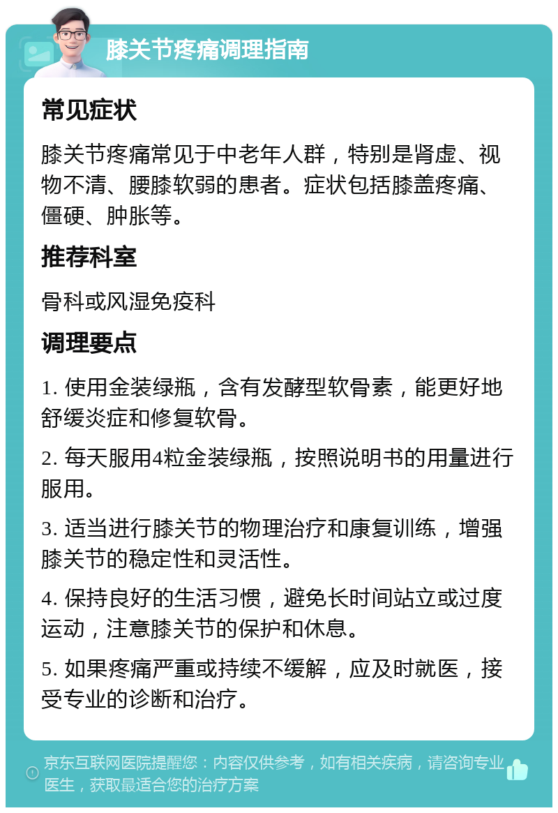 膝关节疼痛调理指南 常见症状 膝关节疼痛常见于中老年人群，特别是肾虚、视物不清、腰膝软弱的患者。症状包括膝盖疼痛、僵硬、肿胀等。 推荐科室 骨科或风湿免疫科 调理要点 1. 使用金装绿瓶，含有发酵型软骨素，能更好地舒缓炎症和修复软骨。 2. 每天服用4粒金装绿瓶，按照说明书的用量进行服用。 3. 适当进行膝关节的物理治疗和康复训练，增强膝关节的稳定性和灵活性。 4. 保持良好的生活习惯，避免长时间站立或过度运动，注意膝关节的保护和休息。 5. 如果疼痛严重或持续不缓解，应及时就医，接受专业的诊断和治疗。