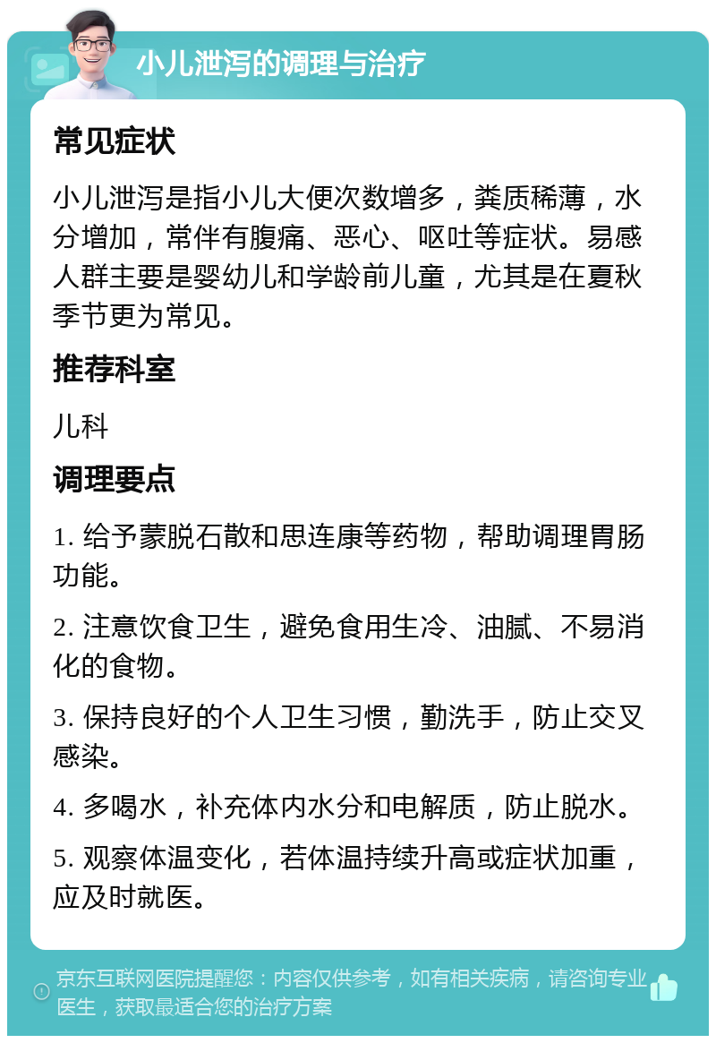 小儿泄泻的调理与治疗 常见症状 小儿泄泻是指小儿大便次数增多，粪质稀薄，水分增加，常伴有腹痛、恶心、呕吐等症状。易感人群主要是婴幼儿和学龄前儿童，尤其是在夏秋季节更为常见。 推荐科室 儿科 调理要点 1. 给予蒙脱石散和思连康等药物，帮助调理胃肠功能。 2. 注意饮食卫生，避免食用生冷、油腻、不易消化的食物。 3. 保持良好的个人卫生习惯，勤洗手，防止交叉感染。 4. 多喝水，补充体内水分和电解质，防止脱水。 5. 观察体温变化，若体温持续升高或症状加重，应及时就医。