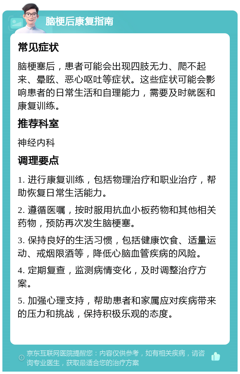 脑梗后康复指南 常见症状 脑梗塞后，患者可能会出现四肢无力、爬不起来、晕眩、恶心呕吐等症状。这些症状可能会影响患者的日常生活和自理能力，需要及时就医和康复训练。 推荐科室 神经内科 调理要点 1. 进行康复训练，包括物理治疗和职业治疗，帮助恢复日常生活能力。 2. 遵循医嘱，按时服用抗血小板药物和其他相关药物，预防再次发生脑梗塞。 3. 保持良好的生活习惯，包括健康饮食、适量运动、戒烟限酒等，降低心脑血管疾病的风险。 4. 定期复查，监测病情变化，及时调整治疗方案。 5. 加强心理支持，帮助患者和家属应对疾病带来的压力和挑战，保持积极乐观的态度。