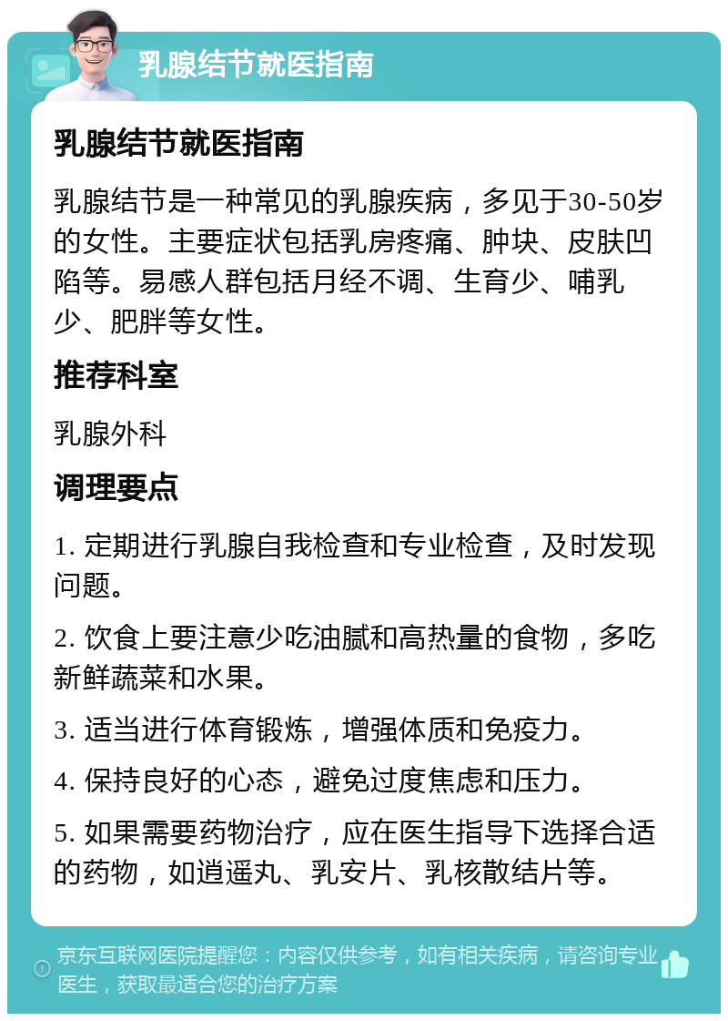 乳腺结节就医指南 乳腺结节就医指南 乳腺结节是一种常见的乳腺疾病，多见于30-50岁的女性。主要症状包括乳房疼痛、肿块、皮肤凹陷等。易感人群包括月经不调、生育少、哺乳少、肥胖等女性。 推荐科室 乳腺外科 调理要点 1. 定期进行乳腺自我检查和专业检查，及时发现问题。 2. 饮食上要注意少吃油腻和高热量的食物，多吃新鲜蔬菜和水果。 3. 适当进行体育锻炼，增强体质和免疫力。 4. 保持良好的心态，避免过度焦虑和压力。 5. 如果需要药物治疗，应在医生指导下选择合适的药物，如逍遥丸、乳安片、乳核散结片等。