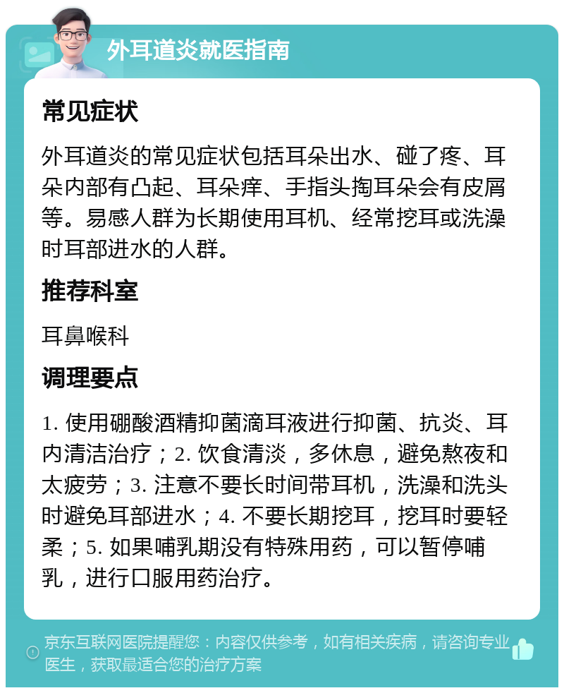 外耳道炎就医指南 常见症状 外耳道炎的常见症状包括耳朵出水、碰了疼、耳朵内部有凸起、耳朵痒、手指头掏耳朵会有皮屑等。易感人群为长期使用耳机、经常挖耳或洗澡时耳部进水的人群。 推荐科室 耳鼻喉科 调理要点 1. 使用硼酸酒精抑菌滴耳液进行抑菌、抗炎、耳内清洁治疗；2. 饮食清淡，多休息，避免熬夜和太疲劳；3. 注意不要长时间带耳机，洗澡和洗头时避免耳部进水；4. 不要长期挖耳，挖耳时要轻柔；5. 如果哺乳期没有特殊用药，可以暂停哺乳，进行口服用药治疗。