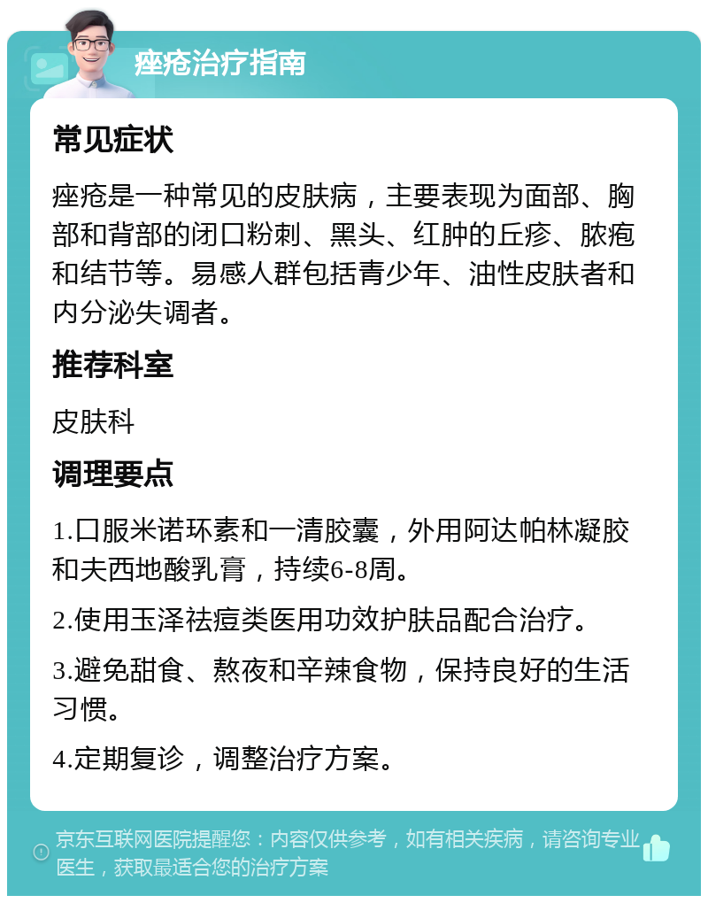 痤疮治疗指南 常见症状 痤疮是一种常见的皮肤病，主要表现为面部、胸部和背部的闭口粉刺、黑头、红肿的丘疹、脓疱和结节等。易感人群包括青少年、油性皮肤者和内分泌失调者。 推荐科室 皮肤科 调理要点 1.口服米诺环素和一清胶囊，外用阿达帕林凝胶和夫西地酸乳膏，持续6-8周。 2.使用玉泽祛痘类医用功效护肤品配合治疗。 3.避免甜食、熬夜和辛辣食物，保持良好的生活习惯。 4.定期复诊，调整治疗方案。