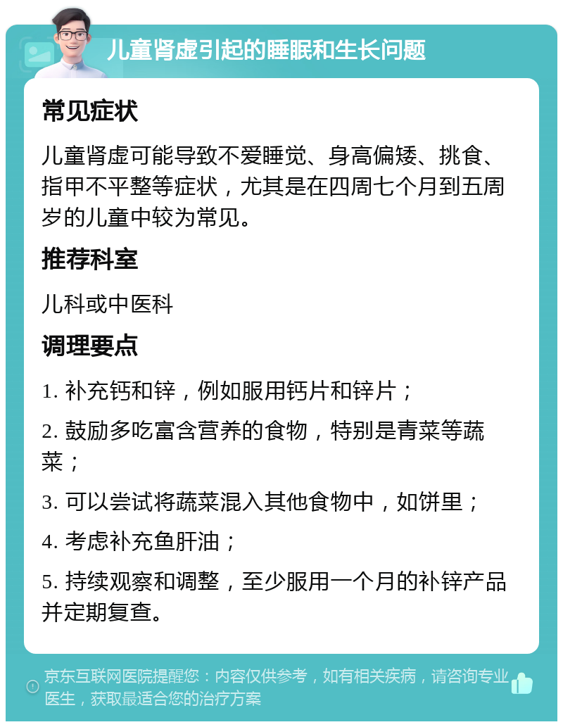 儿童肾虚引起的睡眠和生长问题 常见症状 儿童肾虚可能导致不爱睡觉、身高偏矮、挑食、指甲不平整等症状，尤其是在四周七个月到五周岁的儿童中较为常见。 推荐科室 儿科或中医科 调理要点 1. 补充钙和锌，例如服用钙片和锌片； 2. 鼓励多吃富含营养的食物，特别是青菜等蔬菜； 3. 可以尝试将蔬菜混入其他食物中，如饼里； 4. 考虑补充鱼肝油； 5. 持续观察和调整，至少服用一个月的补锌产品并定期复查。